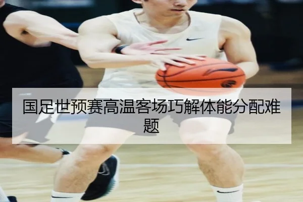 国足世预赛高温客场巧解体能分配难题